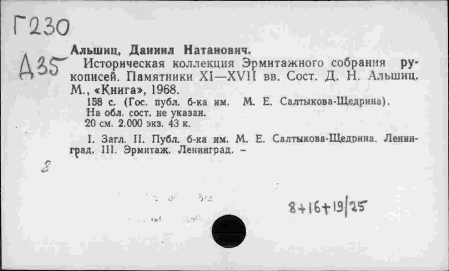 ﻿Г 230
Альшиц, Даниил Натанович.
Д JLC" Историческая коллекция Эрмитажного собрания ру-гт w *■ кописей. Памятники XI—XVII вв. Сост. Д. Н. Альшиц.
М., «Книга», 1968.
158 с. (Гос. публ. б-ка им. М. Е. Салтыкова-Щедрина).
На обл. сост. не указан.
20 см. 2.000 экз. 43 к.
I. Загл. II. Публ. б-ка им. М. Е. Салтыкова-Щедрина. Ленинград. III. Эрмитаж. Ленинград. -
